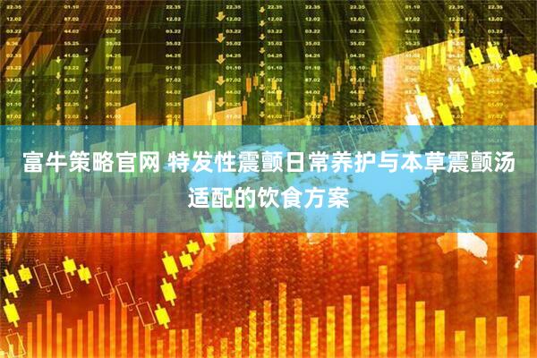 富牛策略官网 特发性震颤日常养护与本草震颤汤适配的饮食方案