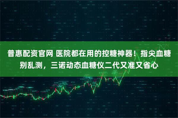 普惠配资官网 医院都在用的控糖神器！指尖血糖别乱测，三诺动态血糖仪二代又准又省心