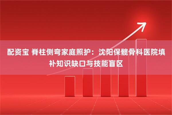 配资宝 脊柱侧弯家庭照护：沈阳保髋骨科医院填补知识缺口与技能盲区