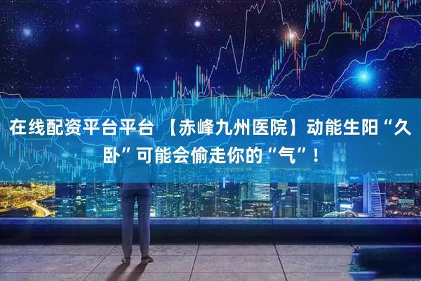 在线配资平台平台 【赤峰九州医院】动能生阳“久卧”可能会偷走你的“气”！