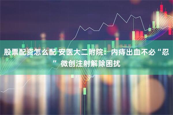 股票配资怎么配 安医大二附院：内痔出血不必“忍” 微创注射解除困扰