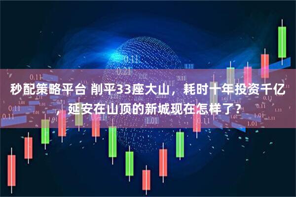 秒配策略平台 削平33座大山，耗时十年投资千亿，延安在山顶的新城现在怎样了？