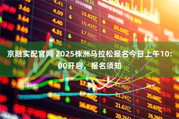 京融实配官网 2025株洲马拉松报名今日上午10:00开启，报名须知