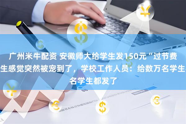 广州米牛配资 安徽师大给学生发150元“过节费”，学生感觉突然被宠到了，学校工作人员：给数万名学生都发了