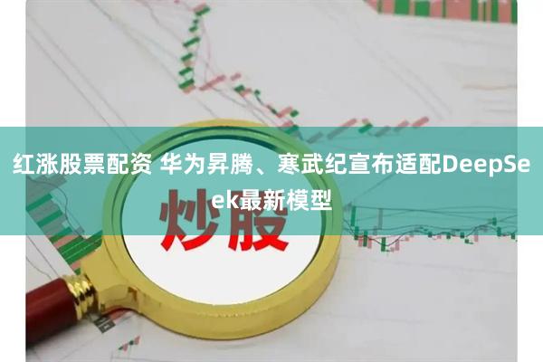 红涨股票配资 华为昇腾、寒武纪宣布适配DeepSeek最新模型