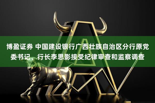 博盈证券 中国建设银行广西壮族自治区分行原党委书记、行长李思影接受纪律审查和监察调查