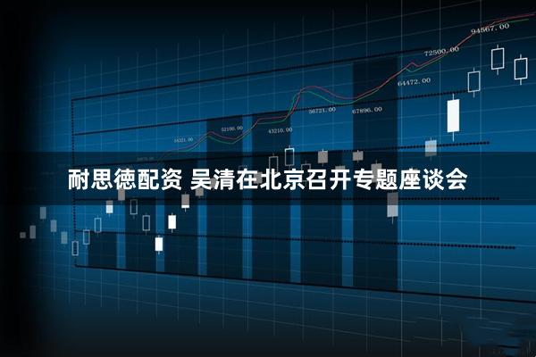 耐思徳配资 吴清在北京召开专题座谈会