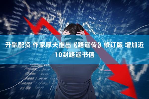 升融配资 作家厚夫推出《路遥传》修订版 增加近10封路遥书信