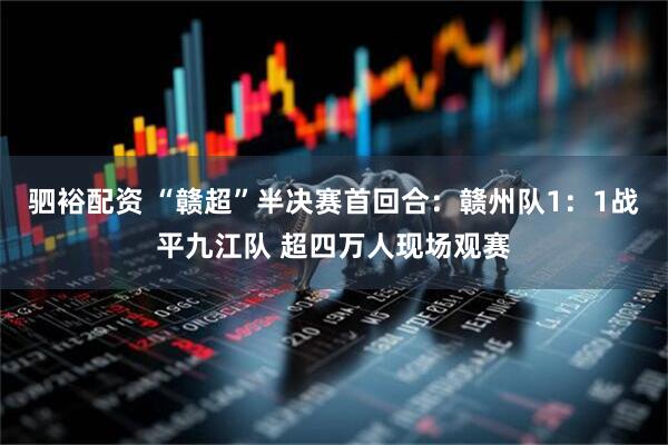 驷裕配资 “赣超”半决赛首回合：赣州队1：1战平九江队 超四万人现场观赛