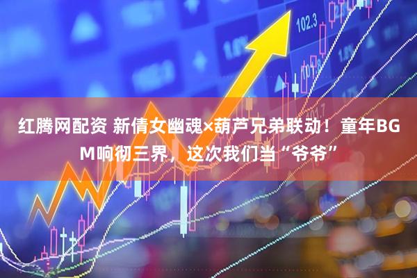 红腾网配资 新倩女幽魂×葫芦兄弟联动！童年BGM响彻三界，这次我们当“爷爷”