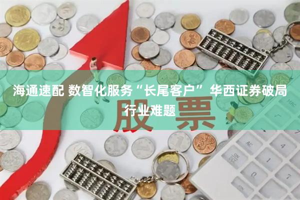 海通速配 数智化服务“长尾客户” 华西证券破局行业难题