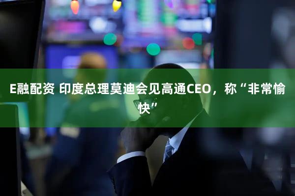 E融配资 印度总理莫迪会见高通CEO，称“非常愉快”