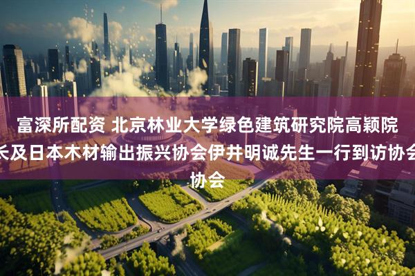 富深所配资 北京林业大学绿色建筑研究院高颖院长及日本木材输出振兴协会伊井明诚先生一行到访协会