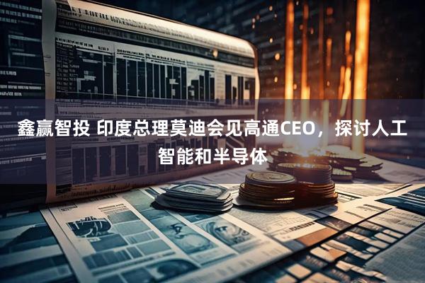 鑫赢智投 印度总理莫迪会见高通CEO，探讨人工智能和半导体