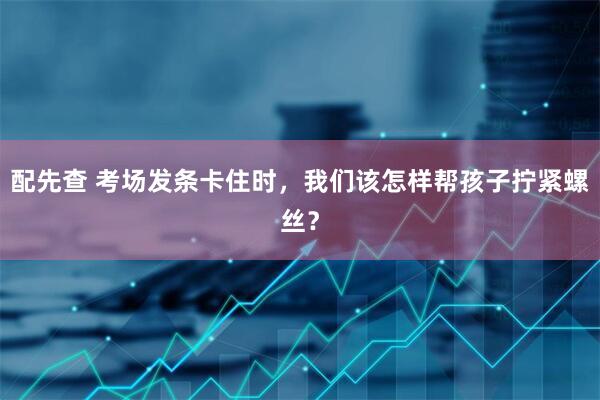 配先查 考场发条卡住时，我们该怎样帮孩子拧紧螺丝？