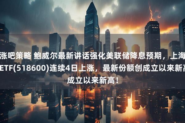 涨吧策略 鲍威尔最新讲话强化美联储降息预期，上海金ETF(518600)连续4日上涨，最新份额创成立以来新高！