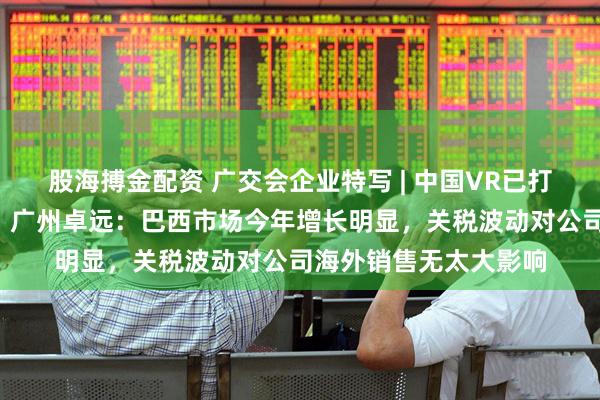 股海搏金配资 广交会企业特写 | 中国VR已打入全球“第一阵营”！广州卓远：巴西市场今年增长明显，关税波动对公司海外销售无太大影响