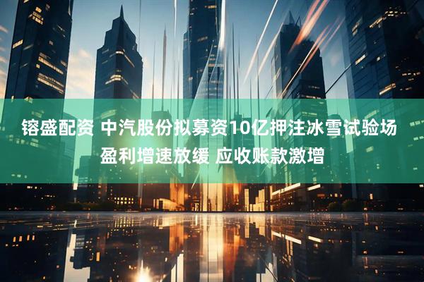 镕盛配资 中汽股份拟募资10亿押注冰雪试验场 盈利增速放缓 应收账款激增