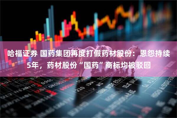 哈福证券 国药集团再度打假药材股份：恩怨持续5年，药材股份“国药”商标均被驳回