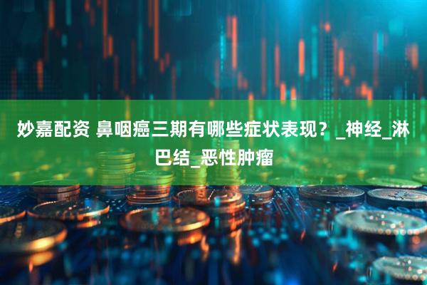 妙嘉配资 鼻咽癌三期有哪些症状表现？_神经_淋巴结_恶性肿瘤