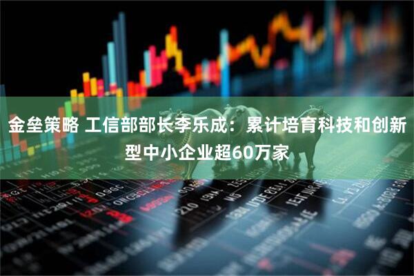 金垒策略 工信部部长李乐成:累计培育科技和创新型中小企业超60万家