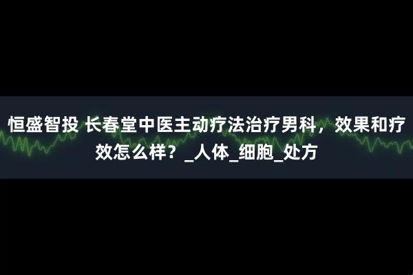 恒盛智投 长春堂中医主动疗法治疗男科,效果和疗效怎么样?_人体_细胞_处方