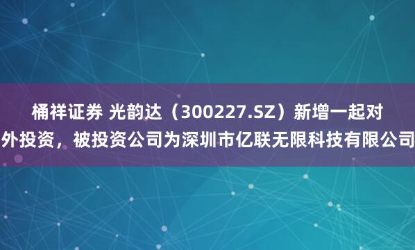 桶祥证券 光韵达（300227.SZ）新增一起对外投资，被投资公司为深圳市亿联无限科技有限公司