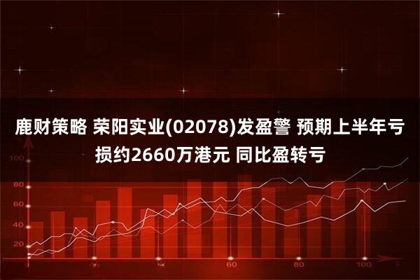 鹿财策略 荣阳实业(02078)发盈警 预期上半年亏损约2660万港元 同比盈转亏