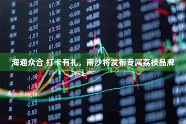 海通众合 打卡有礼，南沙将发布专属荔枝品牌