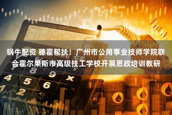锅牛配资 穗霍帮扶！广州市公用事业技师学院联合霍尔果斯市高级技工学校开展思政培训教研