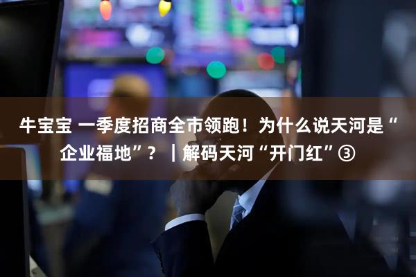牛宝宝 一季度招商全市领跑！为什么说天河是“企业福地”？｜解码天河“开门红”③
